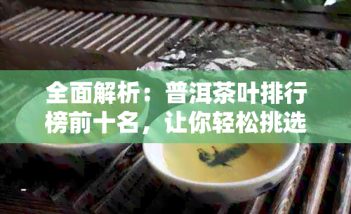 全面解析：普洱茶叶排行榜前十名，让你轻松挑选最适合的茶叶