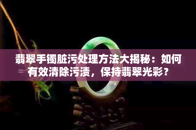 翡翠手镯脏污处理方法大揭秘：如何有效清除污渍，保持翡翠光彩？