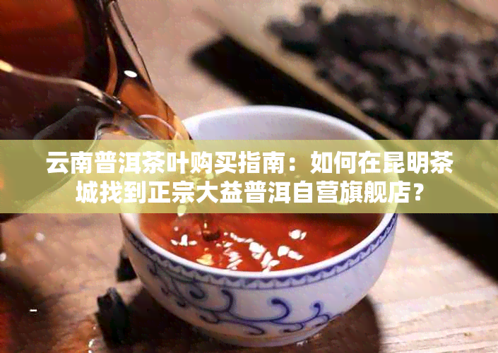 云南普洱茶叶购买指南：如何在昆明茶城找到正宗大益普洱自营旗舰店？