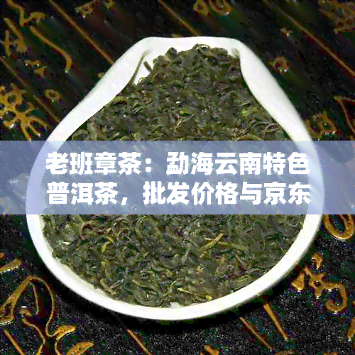 老班章茶：勐海云南特色普洱茶，批发价格与京东购买渠道分析