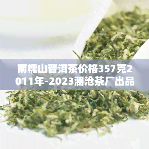 南糯山普洱茶价格357克2011年-2023澜沧茶厂出品，御品阳号，2017价格