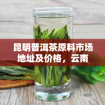 昆明普洱茶原料市场地址及价格，云南昆明茶叶场