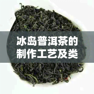 冰岛普洱茶的制作工艺及类别：了解熟茶与生茶的区别与特点