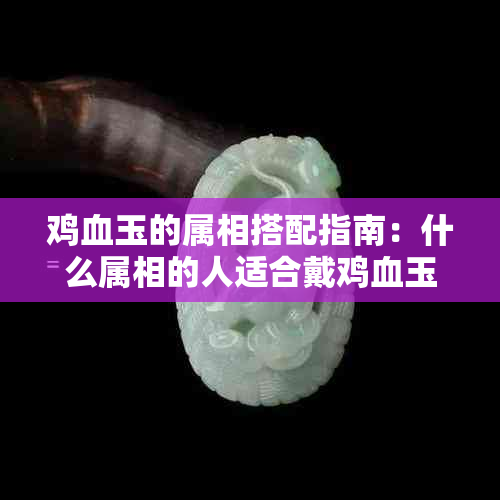 鸡血玉的属相搭配指南：什么属相的人适合戴鸡血玉？