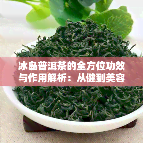 冰岛普洱茶的全方位功效与作用解析：从健到美容的综合效益