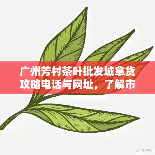 广州芳村茶叶批发城拿货攻略电话与网址，了解市场营业时间与规模