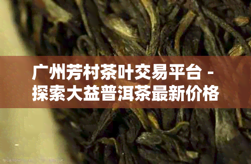 广州芳村茶叶交易平台 - 探索大益普洱茶最新价格与买卖体验