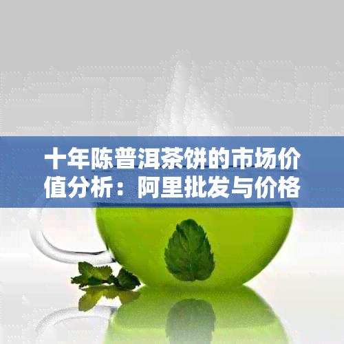 十年陈普洱茶饼的市场价值分析：阿里批发与价格趋势