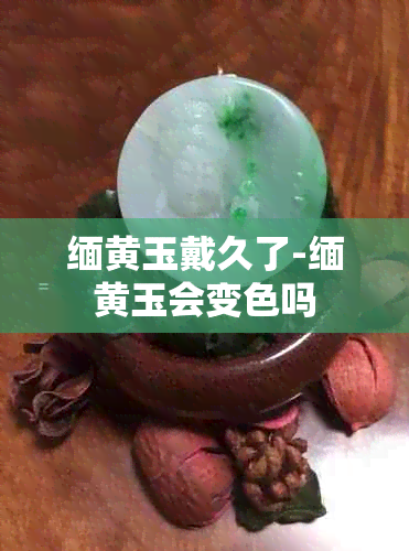 缅黄玉戴久了-缅黄玉会变色吗