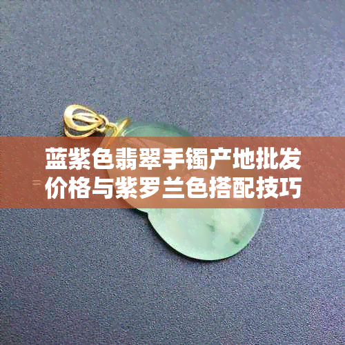 蓝紫色翡翠手镯产地批发价格与紫罗兰色搭配技巧