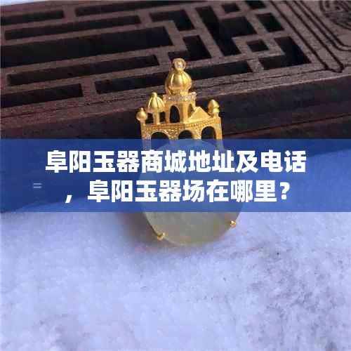 阜阳玉器商城地址及电话，阜阳玉器场在哪里？