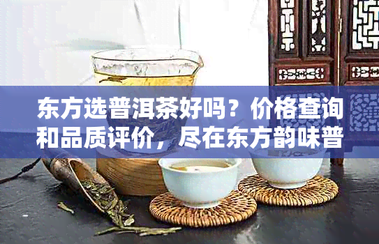 东方选普洱茶好吗？价格查询和品质评价，尽在东方韵味普洱茶！