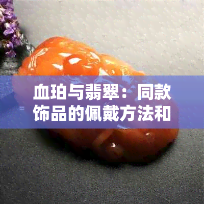 血珀与翡翠：同款饰品的佩戴方法和注意事项，确保安全与美观兼具