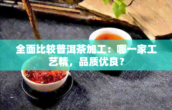 全面比较普洱茶加工：哪一家工艺精，品质优良？