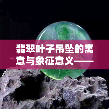 翡翠叶子吊坠的寓意与象征意义——了解这些才能更好地送礼