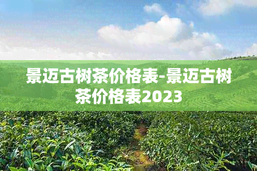 景迈古树茶价格表-景迈古树茶价格表2023