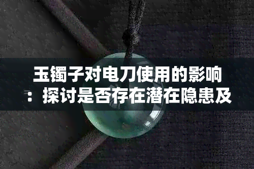 玉镯子对电刀使用的影响：探讨是否存在潜在隐患及应对措施