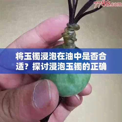 将玉镯浸泡在油中是否合适？探讨浸泡玉镯的正确方法与注意事项