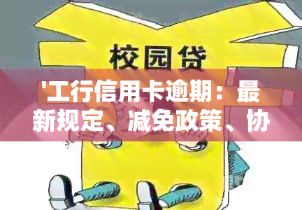 '工行信用卡逾期：最新规定、减免政策、协商本金、影响及沟通可能性'