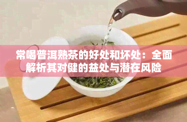 常喝普洱熟茶的好处和坏处：全面解析其对健的益处与潜在风险