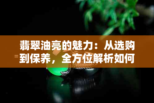 翡翠油亮的魅力：从选购到保养，全方位解析如何鉴别和保护您的翡翠收藏