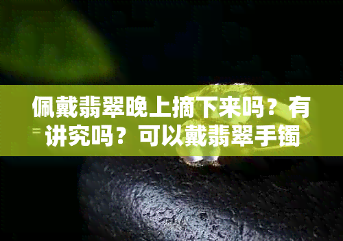 佩戴翡翠晚上摘下来吗？有讲究吗？可以戴翡翠手镯晚上睡觉吗？