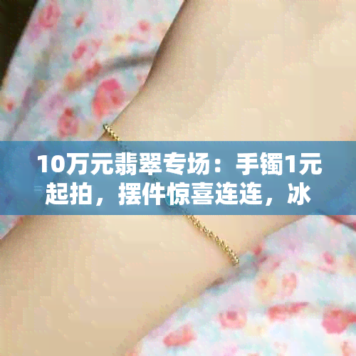 10万元翡翠专场：手镯1元起拍，摆件惊喜连连，冰种金枝玉叶独秀