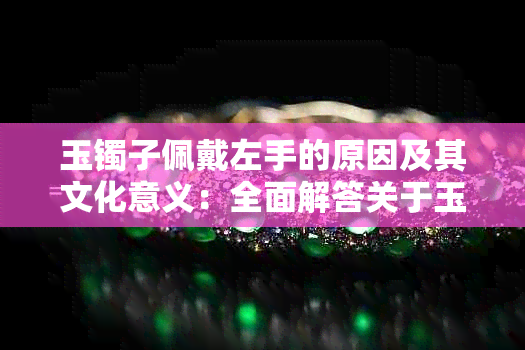 玉镯子佩戴左手的原因及其文化意义：全面解答关于玉镯佩戴的疑问