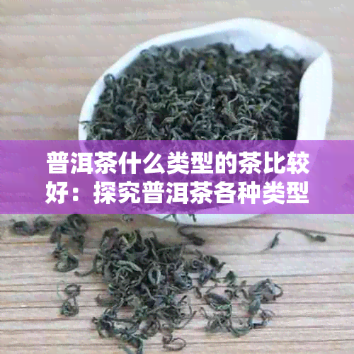 普洱茶什么类型的茶比较好：探究普洱茶各种类型口感与品质优劣