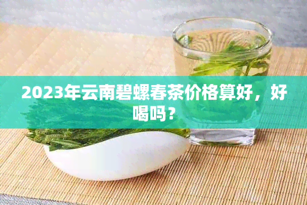 2023年云南碧螺春茶价格算好，好喝吗？