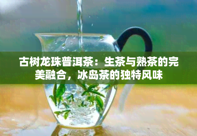 古树龙珠普洱茶：生茶与熟茶的完美融合，冰岛茶的独特风味