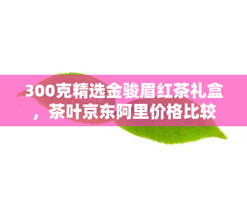 300克精选金骏眉红茶礼盒，茶叶京东阿里价格比较分析