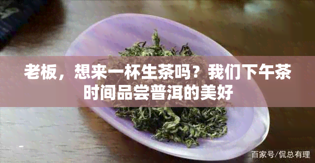 老板，想来一杯生茶吗？我们下午茶时间品尝普洱的美好