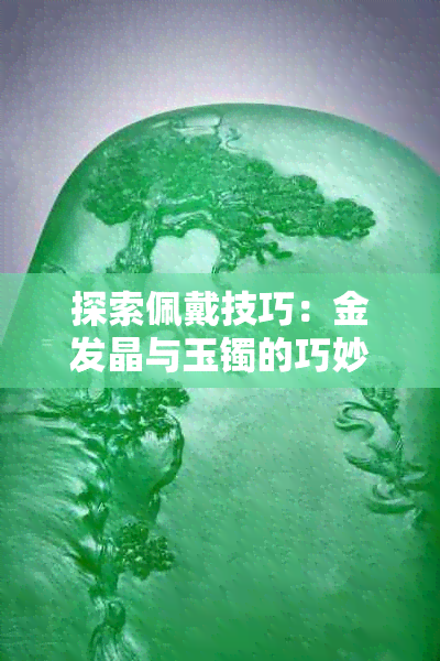 探索佩戴技巧：金发晶与玉镯的巧妙搭配