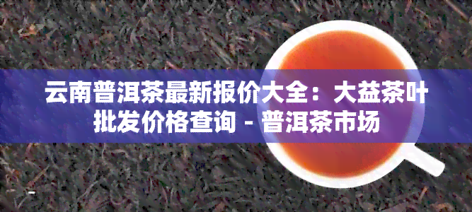 云南普洱茶最新报价大全：大益茶叶批发价格查询 - 普洱茶市场