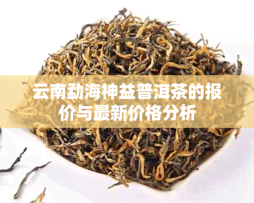 云南勐海神益普洱茶的报价与最新价格分析