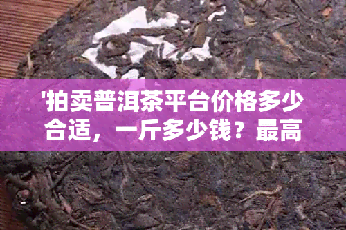 '拍卖普洱茶平台价格多少合适，一斤多少钱？更高价是多少？