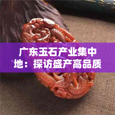 广东玉石产业集中地：探访盛产高品质玉石的城市及其特色文化与工艺