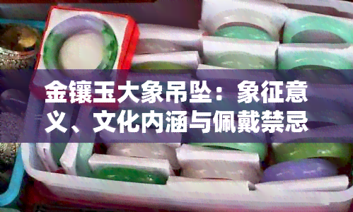 金镶玉大象吊坠：象征意义、文化内涵与佩戴禁忌全方位解析