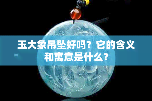 玉大象吊坠好吗？它的含义和寓意是什么？