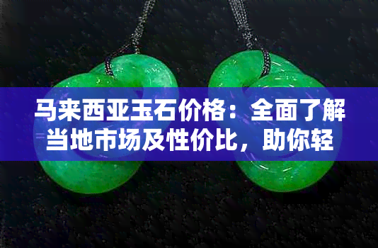 马来西亚玉石价格：全面了解当地市场及性价比，助你轻松挑选合适的玉石