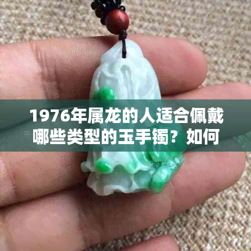 1976年属龙的人适合佩戴哪些类型的玉手镯？如何选择最合适的玉石手镯？