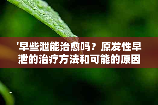 '早些泄能治愈吗？原发性早泄的治疗方法和可能的原因是什么？'