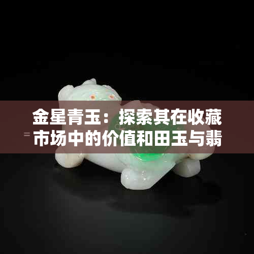 金星青玉：探索其在收藏市场中的价值和田玉与翡翠的比较分析