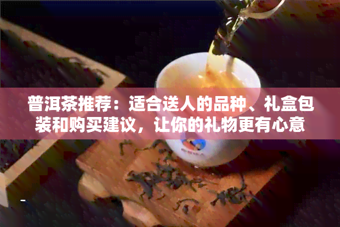 普洱茶推荐：适合送人的品种、礼盒包装和购买建议，让你的礼物更有心意