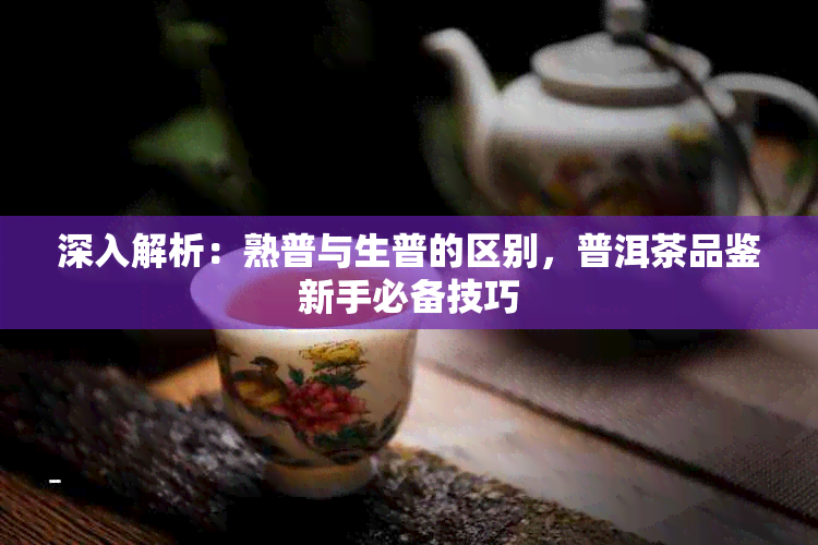 深入解析：熟普与生普的区别，普洱茶品鉴新手必备技巧