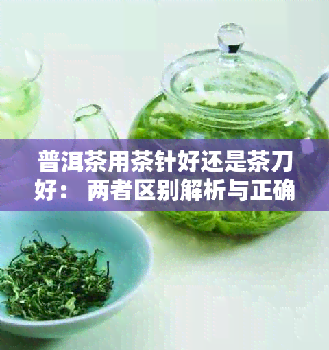 普洱茶用茶针好还是茶刀好： 两者区别解析与正确使用方法