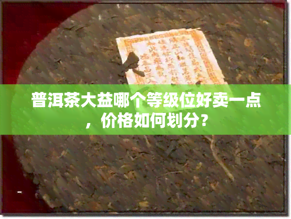 普洱茶大益哪个等级位好卖一点，价格如何划分？