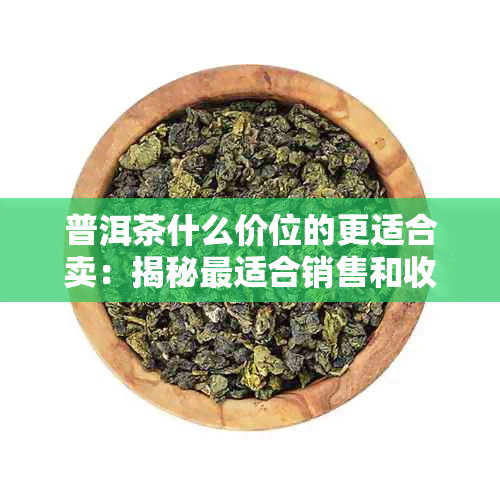 普洱茶什么价位的更适合卖：揭秘最适合销售和收藏的普洱茶价格区间