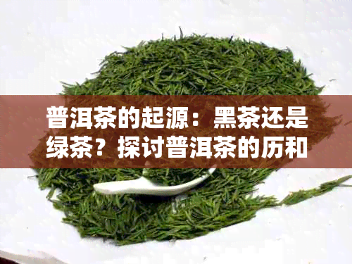 普洱茶的起源：黑茶还是绿茶？探讨普洱茶的历和分类